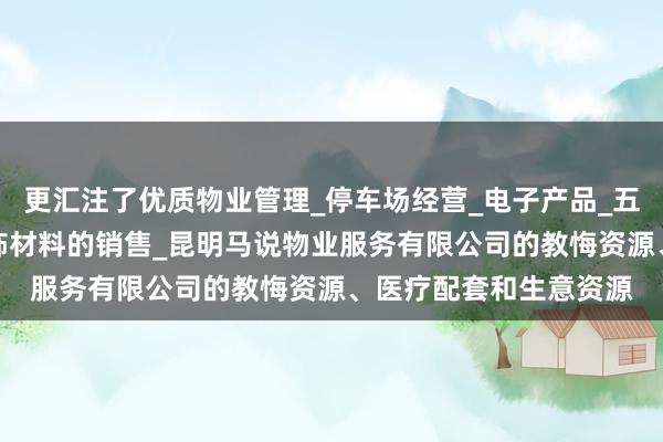 更汇注了优质物业管理_停车场经营_电子产品_五金交电_家用电器_装饰材料的销售_昆明马说物业服务有限公司的教悔资源、医疗配套和生意资源