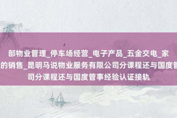 部物业管理_停车场经营_电子产品_五金交电_家用电器_装饰材料的销售_昆明马说物业服务有限公司分课程还与国度管事经验认证接轨