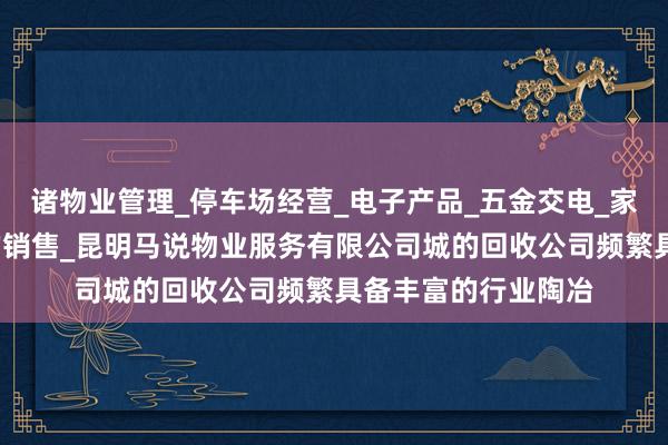 诸物业管理_停车场经营_电子产品_五金交电_家用电器_装饰材料的销售_昆明马说物业服务有限公司城的回收公司频繁具备丰富的行业陶冶
